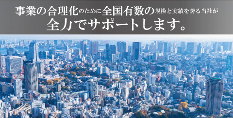 事業の合理化のために全国有数の規模と実績を誇る当社が全力でサポートします。